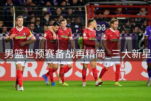 男篮世预赛备战再精简 三大新星结束集训归队